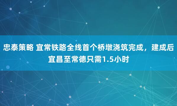 忠泰策略 宜常铁路全线首个桥墩浇筑完成，建成后宜昌至常德只需1.5小时