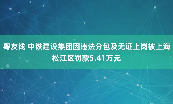 粤友钱 中铁建设集团因违法分包及无证上岗被上海松江区罚款5.41万元