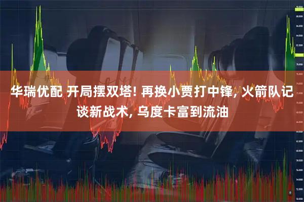华瑞优配 开局摆双塔! 再换小贾打中锋, 火箭队记谈新战术, 乌度卡富到流油